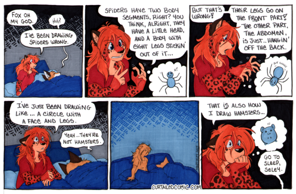 Comic strip of Seley waking up saying "Fox oh my god." Fox sleepily replies "huh?" Seley says "I've been drawing spiders wrong. Spiders have two body segments, right? You think, alright, they have a little head, and a body with eight legs stickin' out of it..." The illustration is of a spider, eight legs attached to a body segment, with a head segment on top, smiling and saying "hi!" Seley continues "but that's wrong! Their legs go on the FRONT part! The other part, the abdomen, is just...hangin' off the back." The illustration is of a corrected spider, still smiling, with it's face and legs on the same, front body segment. The abdomen is wiggling - "butt wiggle." Seley looks a little lost and muses "I've just been drawing like... a circle with a face and legs." Fox replies "yeah, they're not hamsters." A pause, Seley looks over at Fox, who's still rolled over and asleep. Seley looks haunted and says "that IS also how I draw hamsters..." while imagining a little circular hamster. Fox says "go to sleep, Seley."